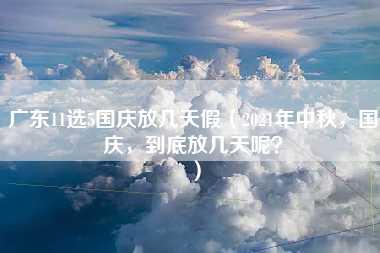 广东11选5国庆放几天假（2021年中秋，国庆，到底放几天呢？）