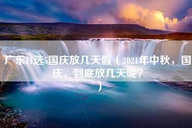 广东11选5国庆放几天假（2021年中秋，国庆，到底放几天呢？）