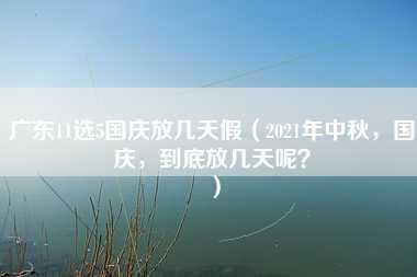 广东11选5国庆放几天假（2021年中秋，国庆，到底放几天呢？）