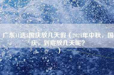 广东11选5国庆放几天假（2021年中秋，国庆，到底放几天呢？）