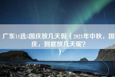 广东11选5国庆放几天假（2021年中秋，国庆，到底放几天呢？）