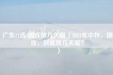 广东11选5国庆放几天假（2021年中秋，国庆，到底放几天呢？）