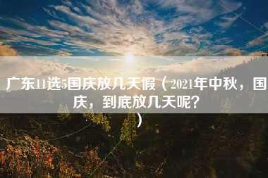 广东11选5国庆放几天假（2021年中秋，国庆，到底放几天呢？）