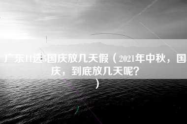 广东11选5国庆放几天假（2021年中秋，国庆，到底放几天呢？）