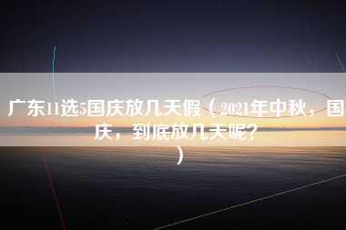 广东11选5国庆放几天假（2021年中秋，国庆，到底放几天呢？）