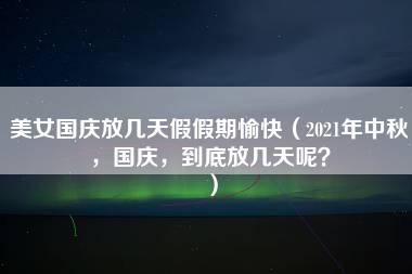 美女国庆放几天假假期愉快（2021年中秋，国庆，到底放几天呢？）