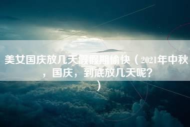 美女国庆放几天假假期愉快（2021年中秋，国庆，到底放几天呢？）