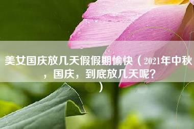 美女国庆放几天假假期愉快（2021年中秋，国庆，到底放几天呢？）