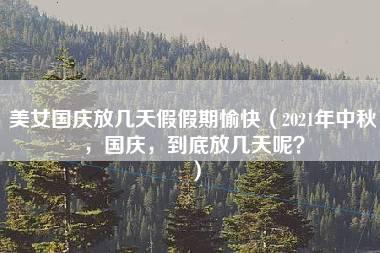 美女国庆放几天假假期愉快（2021年中秋，国庆，到底放几天呢？）