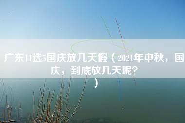 广东11选5国庆放几天假（2021年中秋，国庆，到底放几天呢？）