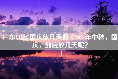 广东11选5国庆放几天假（2021年中秋，国庆，到底放几天呢？）