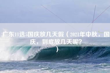 广东11选5国庆放几天假（2021年中秋，国庆，到底放几天呢？）