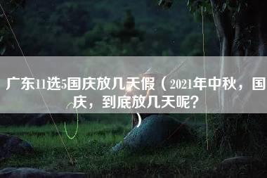 广东11选5国庆放几天假（2021年中秋，国庆，到底放几天呢？）