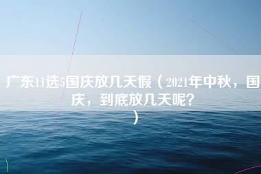 广东11选5国庆放几天假（2021年中秋，国庆，到底放几天呢？）