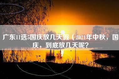 广东11选5国庆放几天假（2021年中秋，国庆，到底放几天呢？）