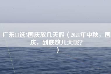 广东11选5国庆放几天假（2021年中秋，国庆，到底放几天呢？）