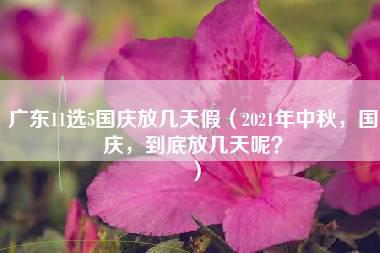 广东11选5国庆放几天假（2021年中秋，国庆，到底放几天呢？）