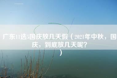 广东11选5国庆放几天假（2021年中秋，国庆，到底放几天呢？）