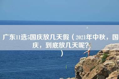 广东11选5国庆放几天假（2021年中秋，国庆，到底放几天呢？）