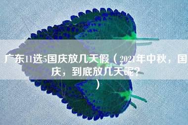 广东11选5国庆放几天假（2021年中秋，国庆，到底放几天呢？）