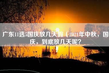 广东11选5国庆放几天假（2021年中秋，国庆，到底放几天呢？）