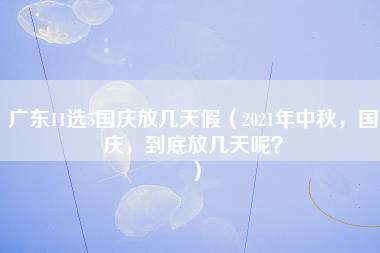 广东11选5国庆放几天假（2021年中秋，国庆，到底放几天呢？）