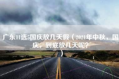 广东11选5国庆放几天假（2021年中秋，国庆，到底放几天呢？）