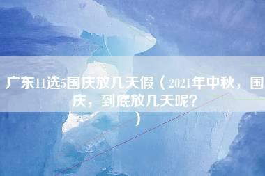 广东11选5国庆放几天假（2021年中秋，国庆，到底放几天呢？）