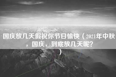 国庆放几天假祝你节日愉快（2021年中秋，国庆，到底放几天呢？）