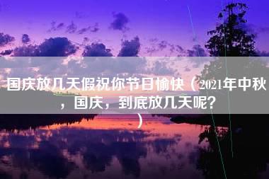 国庆放几天假祝你节日愉快（2021年中秋，国庆，到底放几天呢？）