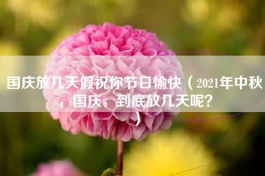 国庆放几天假祝你节日愉快（2021年中秋，国庆，到底放几天呢？）