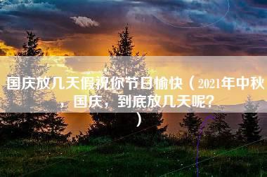 国庆放几天假祝你节日愉快（2021年中秋，国庆，到底放几天呢？）