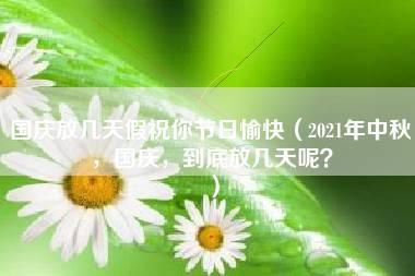 国庆放几天假祝你节日愉快（2021年中秋，国庆，到底放几天呢？）