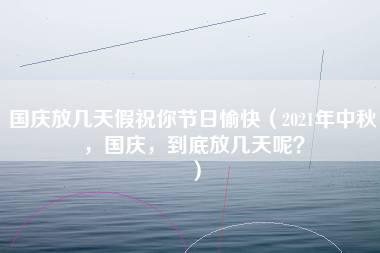 国庆放几天假祝你节日愉快（2021年中秋，国庆，到底放几天呢？）