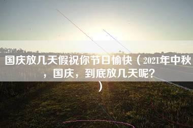 国庆放几天假祝你节日愉快（2021年中秋，国庆，到底放几天呢？）