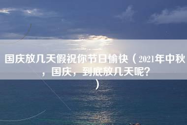 国庆放几天假祝你节日愉快（2021年中秋，国庆，到底放几天呢？）