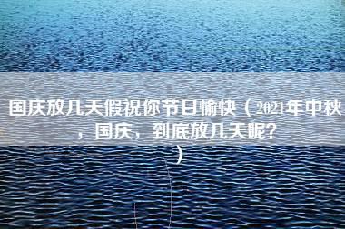 国庆放几天假祝你节日愉快（2021年中秋，国庆，到底放几天呢？）