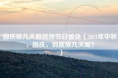 国庆放几天假祝你节日愉快（2021年中秋，国庆，到底放几天呢？）