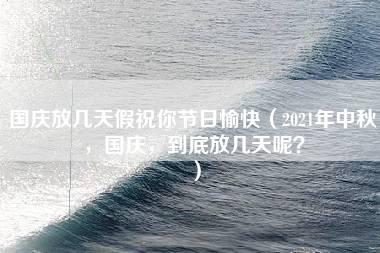 国庆放几天假祝你节日愉快（2021年中秋，国庆，到底放几天呢？）