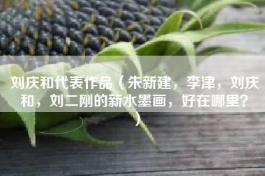 刘庆和代表作品（朱新建，李津，刘庆和，刘二刚的新水墨画，好在哪里？）