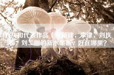 刘庆和代表作品（朱新建，李津，刘庆和，刘二刚的新水墨画，好在哪里？）