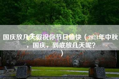 国庆放几天假祝你节日愉快（2021年中秋，国庆，到底放几天呢？）