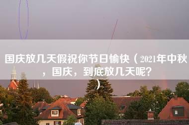 国庆放几天假祝你节日愉快（2021年中秋，国庆，到底放几天呢？）