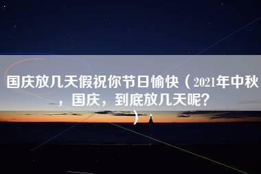 国庆放几天假祝你节日愉快（2021年中秋，国庆，到底放几天呢？）