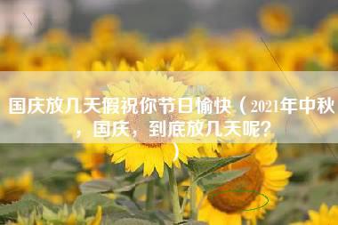 国庆放几天假祝你节日愉快（2021年中秋，国庆，到底放几天呢？）