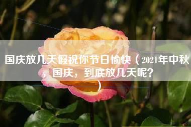 国庆放几天假祝你节日愉快（2021年中秋，国庆，到底放几天呢？）