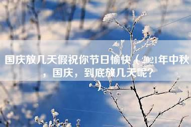 国庆放几天假祝你节日愉快（2021年中秋，国庆，到底放几天呢？）