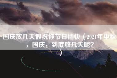 国庆放几天假祝你节日愉快（2021年中秋，国庆，到底放几天呢？）