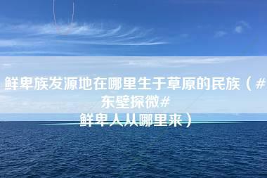 鲜卑族发源地在哪里生于草原的民族（#东壁探微# 鲜卑人从哪里来）