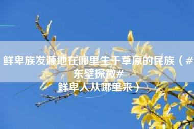 鲜卑族发源地在哪里生于草原的民族（#东壁探微# 鲜卑人从哪里来）